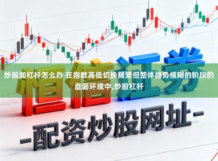 炒股加杠杆怎么办 在指数高低切换频繁但整体趋势模糊的阶段的盘面环境中，炒股杠杆