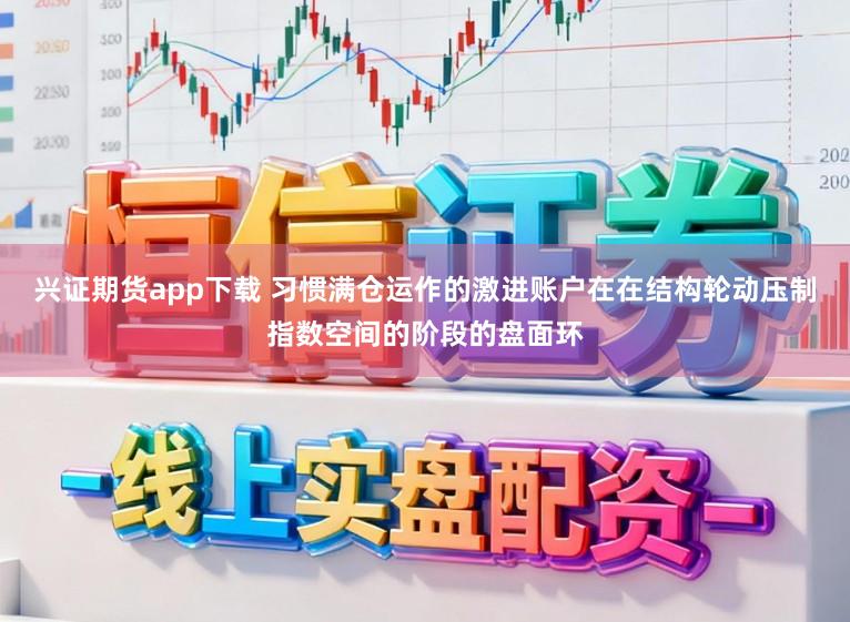 兴证期货app下载 习惯满仓运作的激进账户在在结构轮动压制指数空间的阶段的盘面环