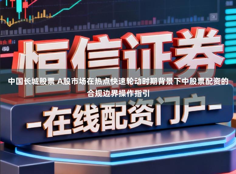 中国长城股票 A股市场在热点快速轮动时期背景下中股票配资的合规边界操作指引