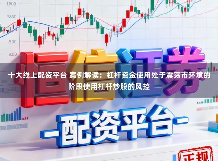 十大线上配资平台 案例解读：杠杆资金使用处于震荡市环境的阶段使用杠杆炒股的风控