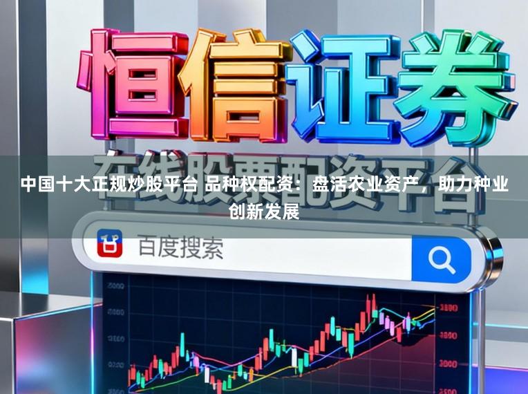 中国十大正规炒股平台 品种权配资：盘活农业资产，助力种业创新发展